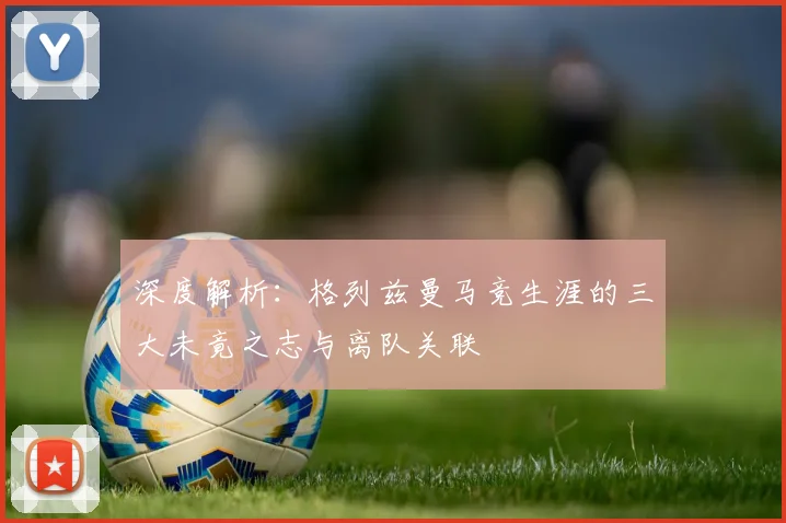 深度解析：格列兹曼马竞生涯的三大未竟之志与离队关联