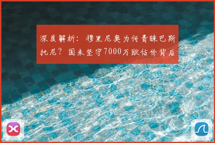 深度解析：穆里尼奥为何青睐巴斯托尼？国米坚守7000万欧估价背后的考量