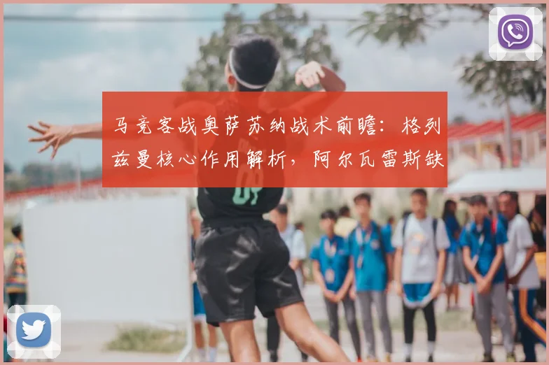 马竞客战奥萨苏纳战术前瞻：格列兹曼核心作用解析，阿尔瓦雷斯缺阵如何应对？
