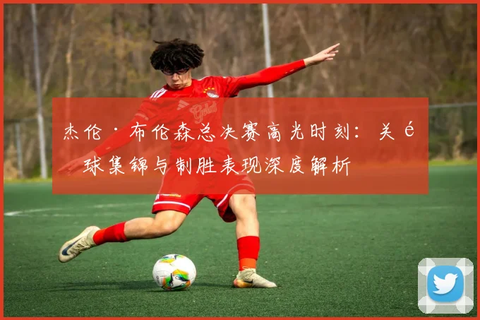 杰伦·布伦森总决赛高光时刻:关键球集锦与制胜表现深度解析