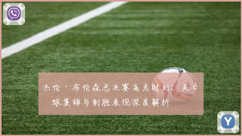 杰伦·布伦森总决赛高光时刻：关键球集锦与制胜表现深度解析