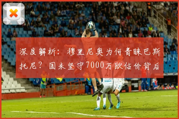 深度解析:穆里尼奥为何青睐巴斯托尼?国米坚守7000万欧估价背后的考量
