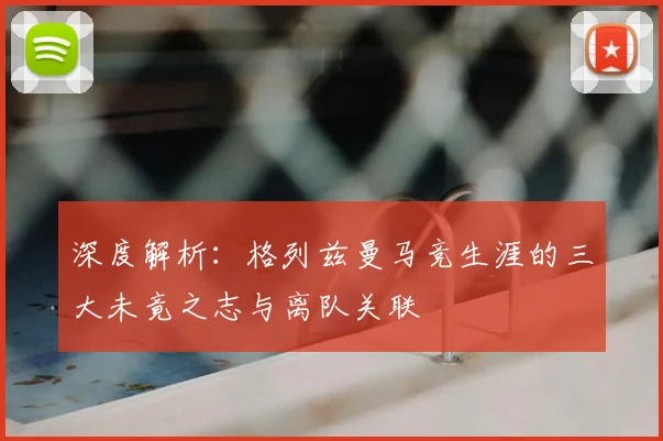深度解析：格列兹曼马竞生涯的三大未竟之志与离队关联